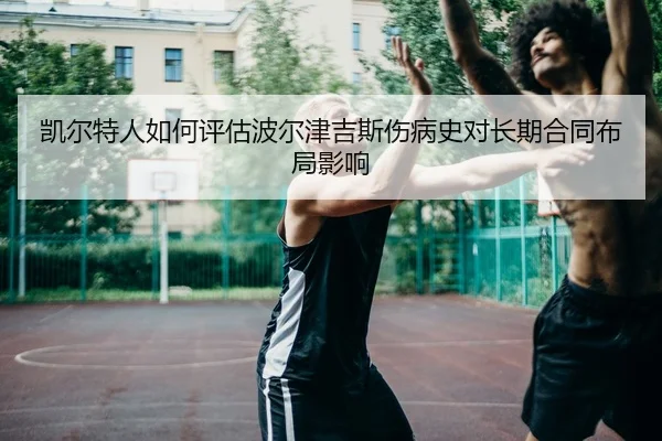 凯尔特人如何评估波尔津吉斯伤病史对长期合同布局影响