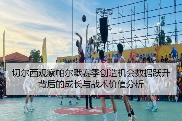 切尔西观察帕尔默赛季创造机会数据跃升背后的成长与战术价值分析